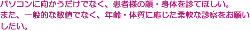 パソコンに向かうだけでなく、患者様の顔・身体を診てほしい。　また、一般的な数値でなく、年齢・体質に応じた柔軟な診察をお願いしたい。