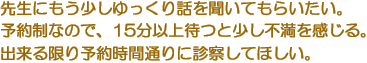 先生にもう少しゆっくり話を聞いてもらいたい。　予約制なので、15分以上待つと少し不満を感じる。　出来る限り予約時間通りに診察してほしい。