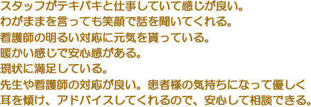 スタッフがテキパキと仕事していて感じが良い。　わがままを言っても笑顔で話を聞いてくれる。　看護師の明るい対応に元気を貰っている。　暖かい感じで安心感がある。　現状に満足している。　先生や看護師の対応が良い。患者様の気持ちになって優しく耳を傾け、アドバイスしてくれるので、安心して相談できる。