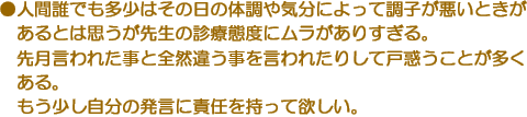 ●人間誰でも多少はその日の体調や気分によって調子が悪いときがあるとは思うが先生の診療態度にムラがありすぎる。先月言われた事と全然違う事を言われたりして戸惑うことが多くある。もう少し自分の発言に責任を持って欲しい。