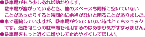 ●駐車場がもう少しあれば助かります。駐車場が塞がっているとき、他のスペースも同様に空いていないことがあったりすると時間的に余裕がないと困ることがありました。　●車で通院していますが、駐車場が空いていない時はとてもショックです。道路向こうの駐車場を利用するのはあまり気がすすみません。　●駐車場をもっと近くに増やして止めやすくしてほしい。