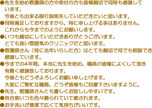 ●先生を始め看護師の方や受付の方も皆様親切で何時も感謝しています。今後とも出来る限り説明をしていただきたいと思います。　●何時満足しておりますから、特に申し上げる事はありません。これからも今までのようにお願いします。　●いつも親切にしていただきありがとうございます。とても良い雰囲気のクリニックだと思います。　●看護師さん（特に去年いらした方）はとても親切で何でも相談でき感謝しています。　●今までの4年間、本当に先生を始め、職員の皆様によくして頂き有難く感謝致しております。今後ともどうぞよろしくお願い申し上げます。大変にご繁忙な職務、どうぞ皆様もご自愛下さいますように。　●先生、看護師さんとも優しくお話ししやすいです。　●待合室いつも色々飾られていて癒されます。　●お手洗いが清潔で広くて気持ちがいいです。