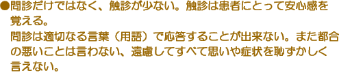 ●問診だけではなく、触診が少ない。触診は患者にとって安心感を覚える。問診は適切なる言葉（用語）で応答することが出来ない。また都合の悪いことは言わない、遠慮してすべて思いや症状を恥ずかしく言えない。