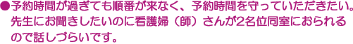 ●予約時間が過ぎても順番が来なく、予約時間を守っていただきたい。　先生にお聞きしたいのに看護婦（師）さんが2名位同室におられるので話しづらいです。