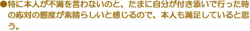 ●特に本人が不満を言わないのと、たまに自分が付き添いで行った時の応対の態度が素晴らしいと感じるので、本人も満足していると思う。