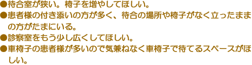 ●待合室が狭い。椅子を増やしてほしい。　●患者様の付き添いの方が多く、待合の場所や椅子がなく立ったままの方がたまにいる。　●診察室をもう少し広くしてほしい。　●車椅子の患者様が多いので気兼ねなく車椅子で待てるスペースがほしい。